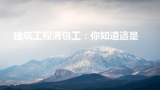 建筑工程清包工：你知道這是什么嗎？